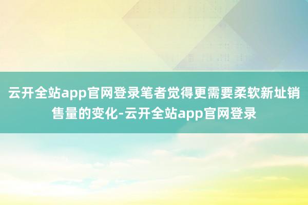 云开全站app官网登录笔者觉得更需要柔软新址销售量的变化-云开全站app官网登录