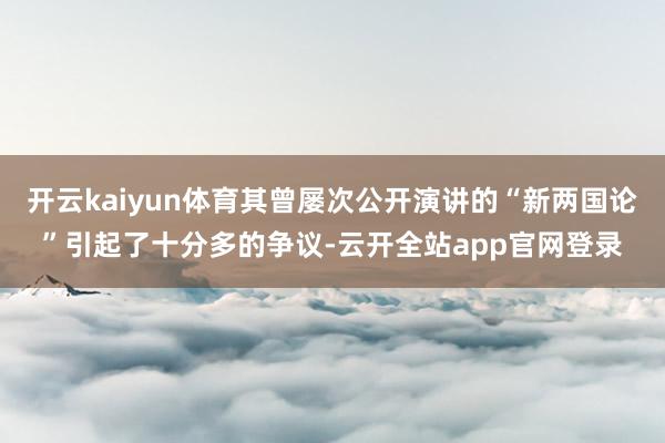开云kaiyun体育其曾屡次公开演讲的“新两国论”引起了十分多的争议-云开全站app官网登录