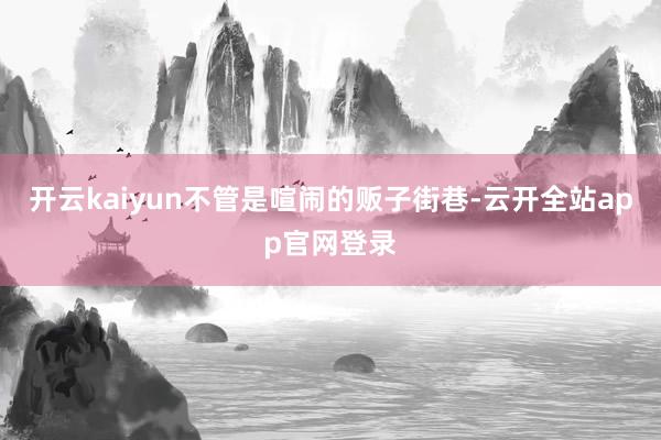 开云kaiyun不管是喧闹的贩子街巷-云开全站app官网登录
