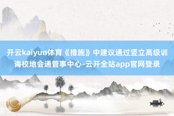 开云kaiyun体育《措施》中建议通过竖立高级训诲校地会通管事中心-云开全站app官网登录