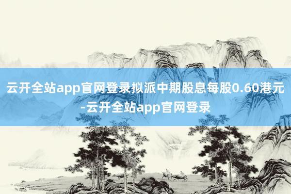 云开全站app官网登录拟派中期股息每股0.60港元-云开全站app官网登录