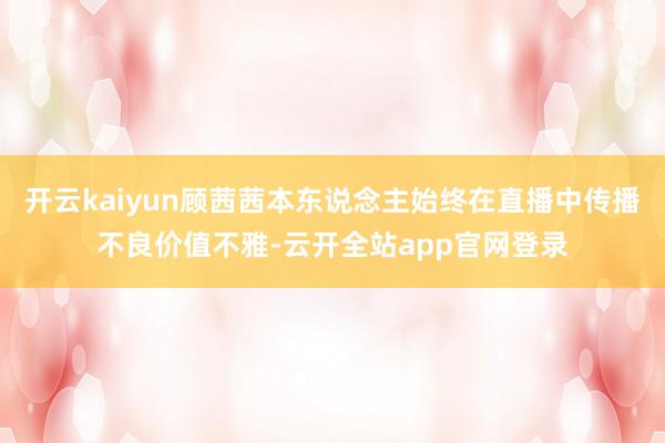 开云kaiyun顾茜茜本东说念主始终在直播中传播不良价值不雅-云开全站app官网登录