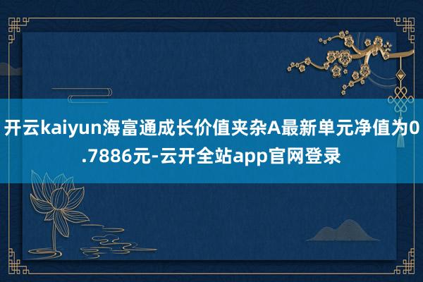 开云kaiyun海富通成长价值夹杂A最新单元净值为0.7886元-云开全站app官网登录