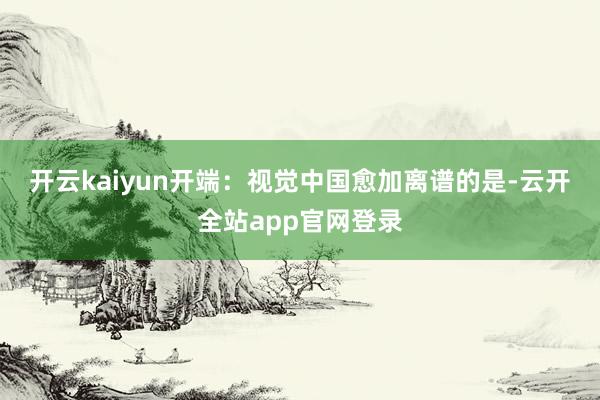 开云kaiyun开端:视觉中国 愈加离谱的是-云开全站app官网登录