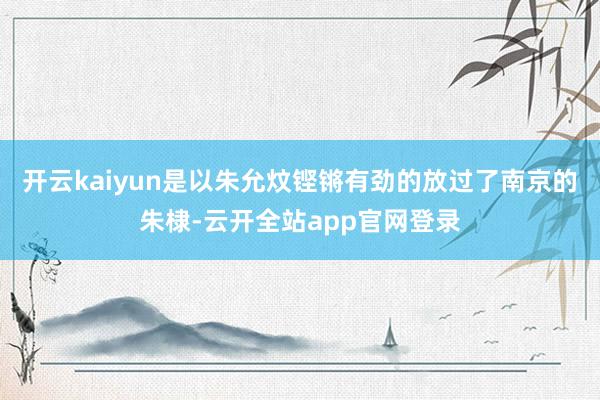 开云kaiyun是以朱允炆铿锵有劲的放过了南京的朱棣-云开全站app官网登录