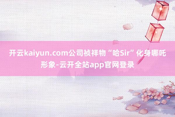 开云kaiyun.com公司祯祥物“哈Sir”化身哪吒形象-云开全站app官网登录