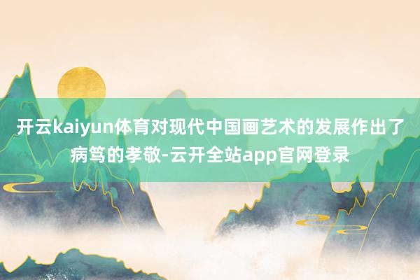 开云kaiyun体育对现代中国画艺术的发展作出了病笃的孝敬-云开全站app官网登录