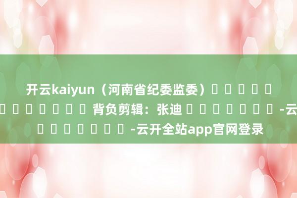 开云kaiyun　　（河南省纪委监委）												  								背负剪辑：张迪 							-云开全站app官网登录