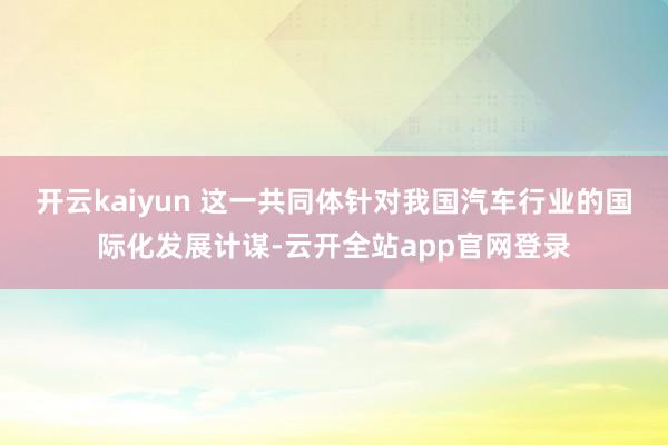开云kaiyun 　　这一共同体针对我国汽车行业的国际化发展计谋-云开全站app官网登录