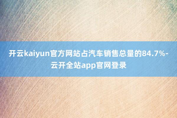 开云kaiyun官方网站占汽车销售总量的84.7%-云开全站app官网登录