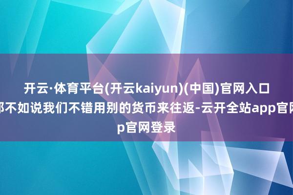 开云·体育平台(开云kaiyun)(中国)官网入口登录那不如说我们不错用别的货币来往返-云开全站app官网登录