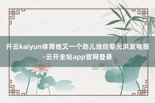 开云kaiyun体育他又一个劲儿地给黎元洪发电报-云开全站app官网登录