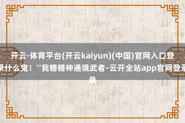 开云·体育平台(开云kaiyun)(中国)官网入口登录什么鬼！’‘我糖糖神通境武者-云开全站app官网登录