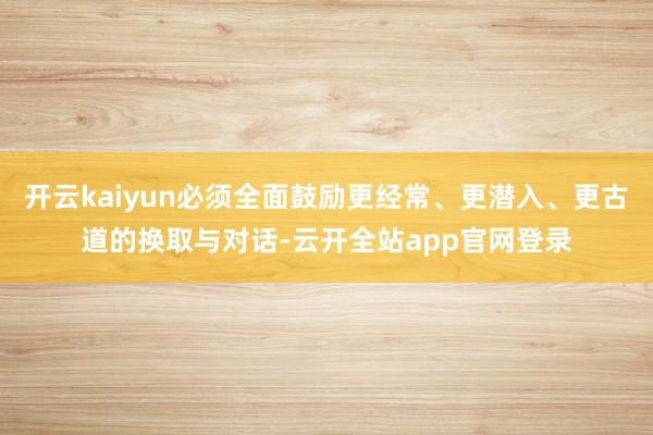 开云kaiyun必须全面鼓励更经常、更潜入、更古道的换取与对话-云开全站app官网登录