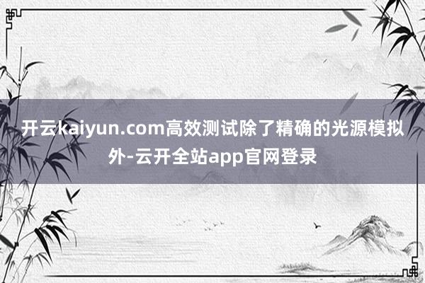 开云kaiyun.com高效测试除了精确的光源模拟外-云开全站app官网登录