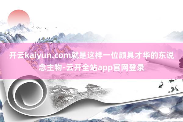 开云kaiyun.com就是这样一位颇具才华的东说念主物-云开全站app官网登录