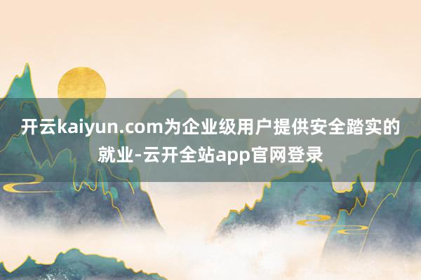 开云kaiyun.com为企业级用户提供安全踏实的就业-云开全站app官网登录