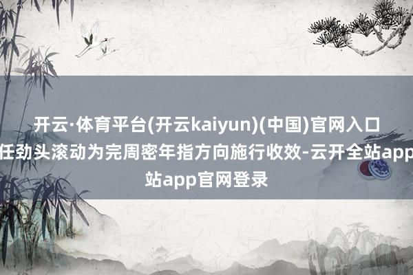 开云·体育平台(开云kaiyun)(中国)官网入口登录把责任劲头滚动为完周密年指方向施行收效-云开全站app官网登录