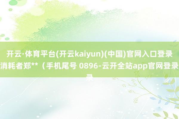 开云·体育平台(开云kaiyun)(中国)官网入口登录消耗者郑**（手机尾号 0896-云开全站app官网登录
