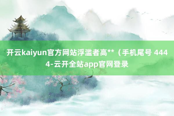 开云kaiyun官方网站浮滥者高**（手机尾号 4444-云开全站app官网登录