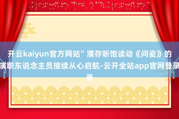 开云kaiyun官方网站”濮存昕饱读动《问瓷》的演职东说念主员接续从心启航-云开全站app官网登录