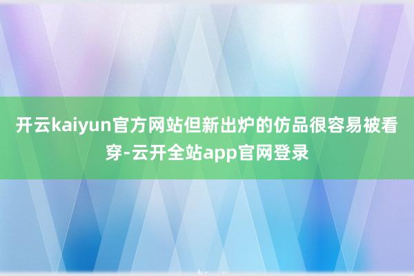 开云kaiyun官方网站但新出炉的仿品很容易被看穿-云开全站app官网登录