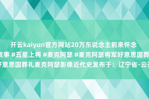 开云kaiyun官方网站20万东说念主前来怀念 #近代史 #东说念主物故事 #五星上将 #麦克阿瑟 #麦克阿瑟将军好意思国葬礼麦克阿瑟影像近代史发布于：辽宁省-云开全站app官网登录