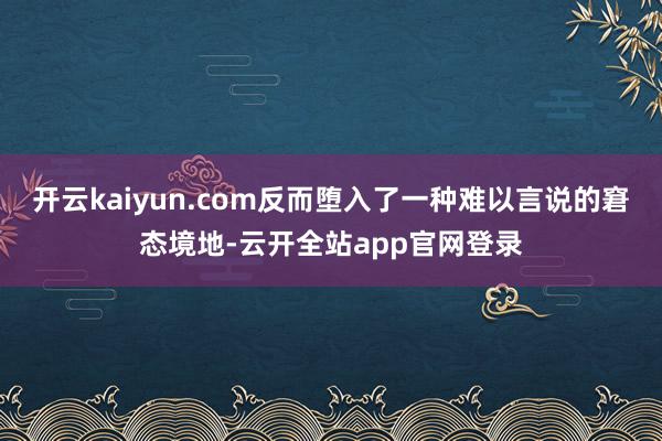 开云kaiyun.com反而堕入了一种难以言说的窘态境地-云开全站app官网登录