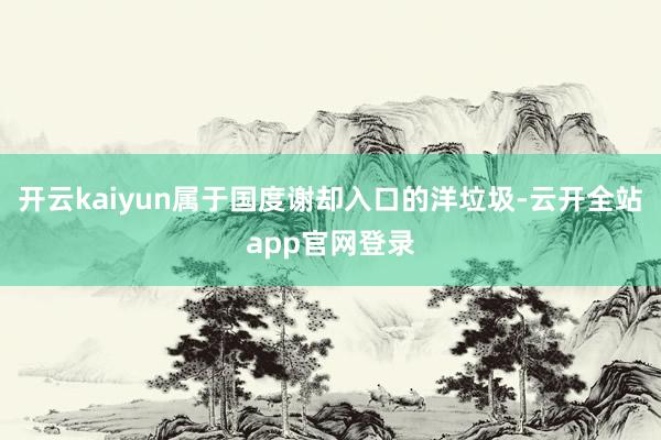 开云kaiyun属于国度谢却入口的洋垃圾-云开全站app官网登录
