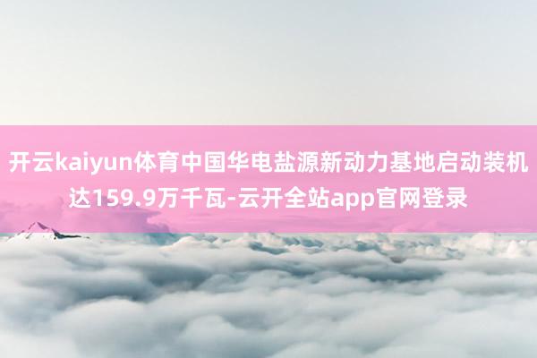 开云kaiyun体育中国华电盐源新动力基地启动装机达159.9万千瓦-云开全站app官网登录