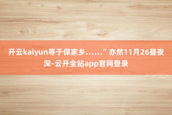 开云kaiyun等于保家乡……”亦然11月26昼夜深-云开全站app官网登录