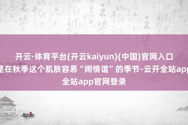 开云·体育平台(开云kaiyun)(中国)官网入口登录尤其是在秋季这个肌肤容易“闹情谊”的季节-云开全站app官网登录