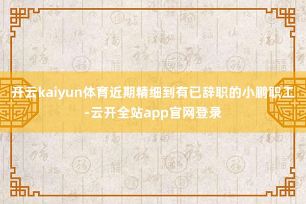 开云kaiyun体育近期精细到有已辞职的小鹏职工-云开全站app官网登录