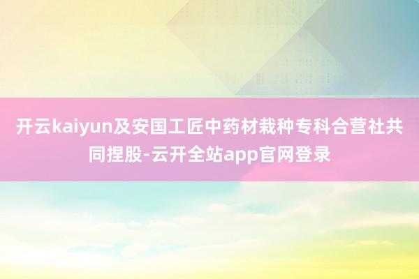 开云kaiyun及安国工匠中药材栽种专科合营社共同捏股-云开全站app官网登录