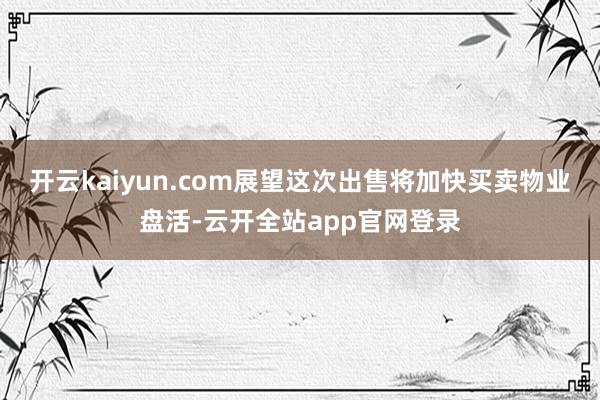 开云kaiyun.com展望这次出售将加快买卖物业盘活-云开全站app官网登录