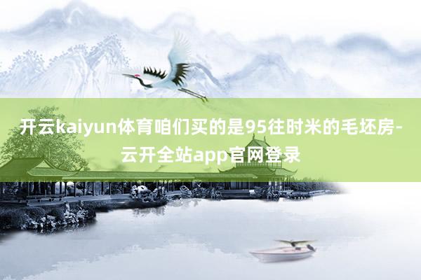 开云kaiyun体育咱们买的是95往时米的毛坯房-云开全站app官网登录