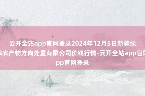 云开全站app官网登录2024年12月5日新疆绿珠九鼎农产物方向处置有限公司价钱行情-云开全站app官网登录