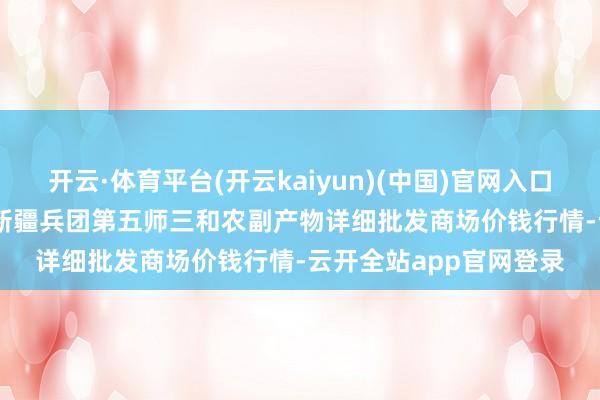开云·体育平台(开云kaiyun)(中国)官网入口登录2024年12月5日新疆兵团第五师三和农副产物详细批发商场价钱行情-云开全站app官网登录