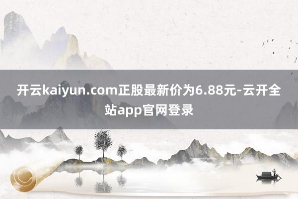 开云kaiyun.com正股最新价为6.88元-云开全站app官网登录