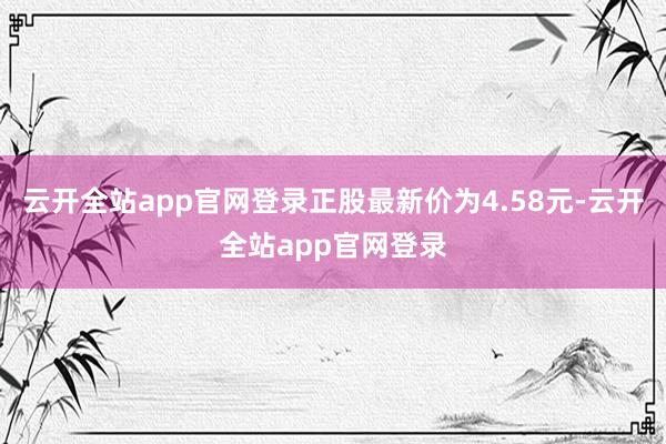 云开全站app官网登录正股最新价为4.58元-云开全站app官网登录