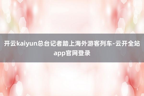 开云kaiyun总台记者踏上海外游客列车-云开全站app官网登录