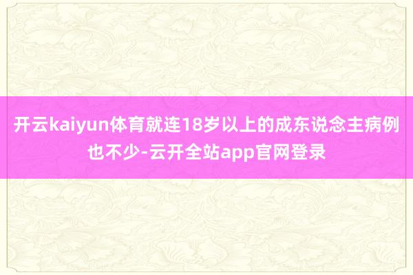 开云kaiyun体育就连18岁以上的成东说念主病例也不少-云开全站app官网登录