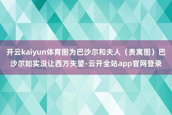 开云kaiyun体育图为巴沙尔和夫人（贵寓图）巴沙尔如实没让西方失望-云开全站app官网登录