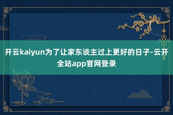 开云kaiyun为了让家东谈主过上更好的日子-云开全站app官网登录