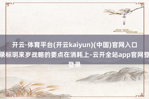 开云·体育平台(开云kaiyun)(中国)官网入口登录标明来岁战略的要点在消耗上-云开全站app官网登录