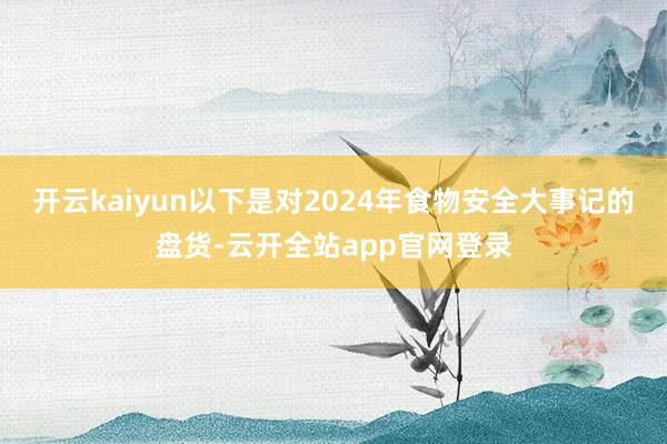 开云kaiyun以下是对2024年食物安全大事记的盘货-云开全站app官网登录