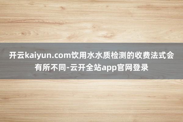 开云kaiyun.com饮用水水质检测的收费法式会有所不同-云开全站app官网登录