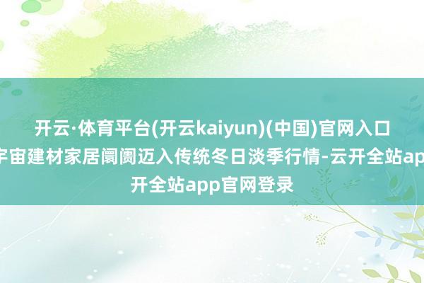 开云·体育平台(开云kaiyun)(中国)官网入口登录11月宇宙建材家居阛阓迈入传统冬日淡季行情-云开全站app官网登录