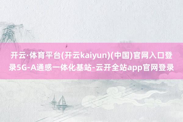 开云·体育平台(开云kaiyun)(中国)官网入口登录5G-A通感一体化基站-云开全站app官网登录