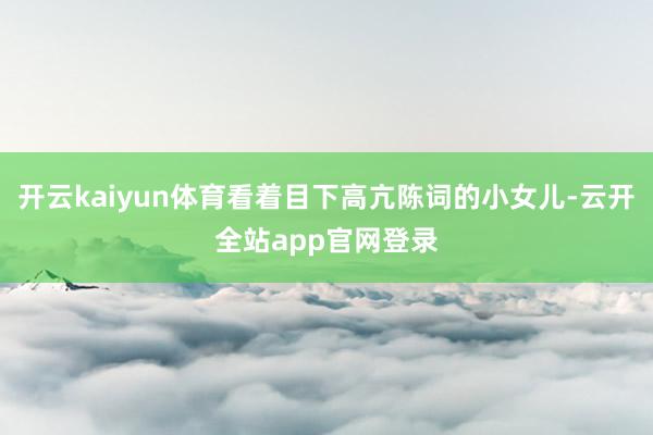 开云kaiyun体育看着目下高亢陈词的小女儿-云开全站app官网登录